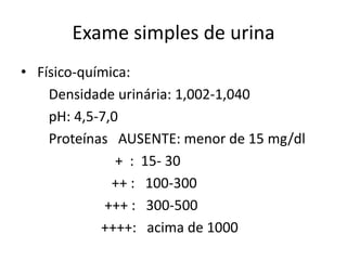 Exame simples de urina
• Físico-química:
    Densidade urinária: 1,002-1,040
    pH: 4,5-7,0
    Proteínas AUSENTE: menor de 15 mg/dl
               + : 15- 30
              ++ : 100-300
             +++ : 300-500
            ++++: acima de 1000
 