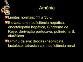 Amônia  Limites normais: 11 a 35 u/l Elevada em insuficiência hepática, encefalopatia hepática, Síndrome de Reye, derivação portocava, polimixina B, diuréticos Diminuída em: drogas (neomicina, lactulose, tetraciclina), insuficiência renal 