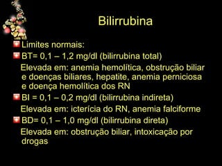 Bilirrubina  Limites normais: BT= 0,1 – 1,2 mg/dl (bilirrubina total) Elevada em: anemia hemolítica, obstrução biliar e doenças biliares, hepatite, anemia perniciosa e doença hemolítica dos RN BI = 0,1 – 0,2 mg/dl (bilirrubina indireta) Elevada em: icterícia do RN, anemia falciforme BD= 0,1 – 1,0 mg/dl (bilirrubina direta)  Elevada em: obstrução biliar, intoxicação por drogas 