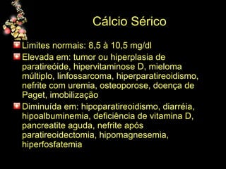 Cálcio Sérico Limites normais: 8,5 à 10,5 mg/dl  Elevada em: tumor ou hiperplasia de paratireóide, hipervitaminose D, mieloma múltiplo, linfossarcoma, hiperparatireoidismo, nefrite com uremia, osteoporose, doença de Paget, imobilização Diminuída em: hipoparatireoidismo, diarréia, hipoalbuminemia, deficiência de vitamina D, pancreatite aguda, nefrite após paratireoidectomia, hipomagnesemia, hiperfosfatemia 