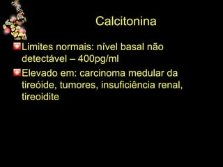 Calcitonina  Limites normais: nível basal não detectável – 400pg/ml Elevado em: carcinoma medular da tireóide, tumores, insuficiência renal, tireoidite 