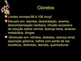Cloretos  Limites normais:98 à 106 mcq/l  Elevado em: diarréia, desidratação, anemia, descompensação cardíaca, infusão excessiva de solução salina normal, doença renal, acidose metabólica, drogas Diminuído em: vômitos, diabetes, doença renal, aspiração gástrica, nefrite com perda de sal, diuréticos, diaforese, diarréia, queimaduras 