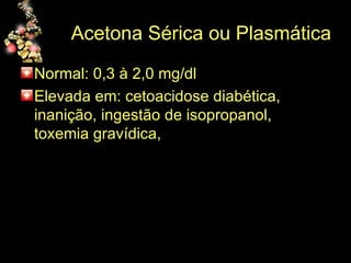 Acetona Sérica ou Plasmática Normal: 0,3 à 2,0 mg/dl Elevada em: cetoacidose diabética, inanição, ingestão de isopropanol, toxemia gravídica,  
