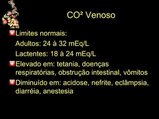 CO² Venoso Limites normais: Adultos: 24 à 32 mEq/L  Lactentes: 18 à 24 mEq/L  Elevado em: tetania, doenças respiratórias, obstrução intestinal, vômitos Diminuído em: acidose, nefrite, eclâmpsia, diarréia, anestesia 