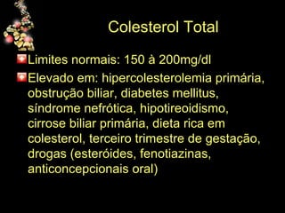 Colesterol Total Limites normais: 150 à 200mg/dl Elevado em: hipercolesterolemia primária, obstrução biliar, diabetes mellitus, síndrome nefrótica, hipotireoidismo, cirrose biliar primária, dieta rica em colesterol, terceiro trimestre de gestação, drogas (esteróides, fenotiazinas, anticoncepcionais oral) 