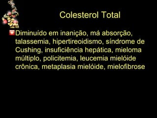 Colesterol Total Diminuído em inanição, má absorção, talassemia, hipertireoidismo, síndrome de Cushing, insuficiência hepática, mieloma múltiplo, policitemia, leucemia mielóide crônica, metaplasia mielóide, mielofibrose 