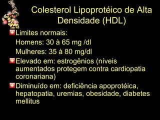 Colesterol Lipoprotéico de Alta Densidade (HDL) Limites normais: Homens: 30 à 65 mg /dl Mulheres: 35 à 80 mg/dl  Elevado em: estrogênios (níveis aumentados protegem contra cardiopatia coronariana) Diminuído em: deficiência apoprotéica, hepatopatia, uremias, obesidade, diabetes mellitus  