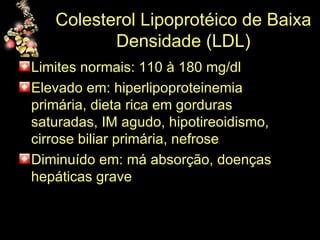 Colesterol Lipoprotéico de Baixa Densidade (LDL) Limites normais: 110 à 180 mg/dl Elevado em: hiperlipoproteinemia primária, dieta rica em gorduras saturadas, IM agudo, hipotireoidismo, cirrose biliar primária, nefrose Diminuído em: má absorção, doenças hepáticas grave 