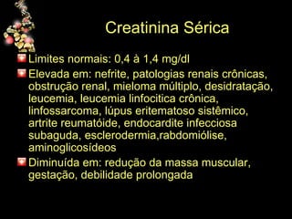 Creatinina Sérica Limites normais: 0,4 à 1,4 mg/dl  Elevada em: nefrite, patologias renais crônicas, obstrução renal, mieloma múltiplo, desidratação, leucemia, leucemia linfocitica crônica, linfossarcoma, lúpus eritematoso sistêmico, artrite reumatóide, endocardite infecciosa subaguda, esclerodermia,rabdomiólise, aminoglicosídeos Diminuída em: redução da massa muscular, gestação, debilidade prolongada  