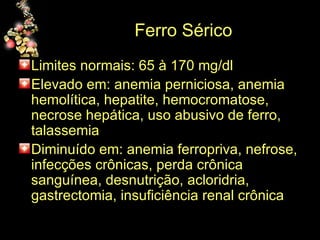 Ferro Sérico Limites normais: 65 à 170 mg/dl  Elevado em: anemia perniciosa, anemia hemolítica, hepatite, hemocromatose, necrose hepática, uso abusivo de ferro, talassemia Diminuído em: anemia ferropriva, nefrose, infecções crônicas, perda crônica sanguínea, desnutrição, acloridria, gastrectomia, insuficiência renal crônica 