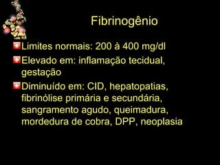 Fibrinogênio  Limites normais: 200 à 400 mg/dl Elevado em: inflamação tecidual, gestação Diminuído em: CID, hepatopatias, fibrinólise primária e secundária, sangramento agudo, queimadura, mordedura de cobra, DPP, neoplasia 