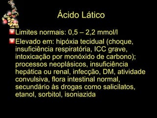 Ácido Lático    Limites normais: 0,5 – 2,2 mmol/l  Elevado em: hipóxia tecidual (choque, insuficiência respiratória, ICC grave, intoxicação por monóxido de carbono); processos neoplásicos, insuficiência hepática ou renal, infecção, DM, atividade convulsiva, flora intestinal normal, secundário às drogas como salicilatos, etanol, sorbitol, isoniazida 
