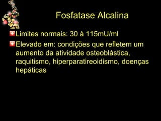 Fosfatase Alcalina Limites normais: 30 à 115mU/ml Elevado em: condições que refletem um aumento da atividade osteoblástica, raquitismo, hiperparatireoidismo, doenças hepáticas 
