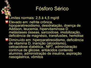 Fósforo Sérico Limites normais: 2,5 à 4,5 mg/dl Elevado em: nefrite crônica, hipoparatireoidismo, desidratação, doença de Addison, leucemia, hipervitaminose D metástases ósseas, sarcoidose, imobilização, deficiência de magnésio, transfusões, hemólise Diminuído em: hiperparatireoidismo, deficiência de vitamina D, inanição (alcoolismo), cetoacidose diabética,, NPT, administração contínua de glicose, antiácidos contendo alumínio, administração de insulina, aspiração nasogástrica, vômitos 