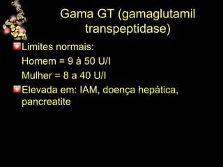Gama GT (gamaglutamil transpeptidase) Limites normais: Homem = 9 à 50 U/I Mulher = 8 a 40 U/I Elevada em: IAM, doença hepática, pancreatite 
