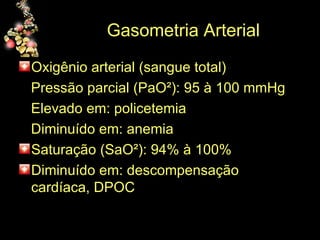 Gasometria Arterial Oxigênio arterial (sangue total) Pressão parcial (PaO²): 95 à 100 mmHg Elevado em: policetemia Diminuído em: anemia Saturação (SaO²): 94% à 100% Diminuído em: descompensação cardíaca, DPOC  