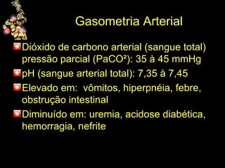 Gasometria Arterial Dióxido de carbono arterial (sangue total) pressão parcial (PaCO²): 35 à 45 mmHg pH (sangue arterial total): 7,35 à 7,45 Elevado em:  vômitos, hiperpnéia, febre, obstrução intestinal Diminuído em: uremia, acidose diabética, hemorragia, nefrite 