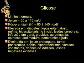 Glicose Limites normais: Jejum = 60 a 110mg/dl Pós-prandial (2h) = 65 à 140mg/dl Elevada em: diabetes, lúpus eritematoso, nefrite, hiperpituitarismo inicial, lesões cerebrais, infecção em geral, gravidez, acromegalia, estresse, queimadura, pancreatite aguda Diminuída em: jejum prolongado, tumor pancreático, sepse, hipertireoidismo, vômitos constantes, doença de Addison, lesões hepáticas extensas 