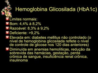 Hemoglobina Glicosilada (HbA1c)  Limites normais:  Bom: 4,4% à 8,2% Razoável: 8,3% à 9,2% Deficiente: >9,2% Elevada em: diabetes mellitus não controlado (o nível de hemoglobina glicosilada reflete o nível de controle de glicose nos 120 dias anteriores) Diminuída em anemias hemolíticas, redução da sobrevida das hemácias, gestação, perda crônica de sangue, insuficiência renal crônica, insulinoma 