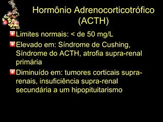 Hormônio Adrenocorticotrófico (ACTH) Limites normais: < de 50 mg/L Elevado em: Síndrome de Cushing, Síndrome do ACTH, atrofia supra-renal primária Diminuído em: tumores corticais supra-renais, insuficiência supra-renal secundária a um hipopituitarismo 