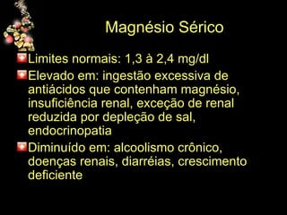 Magnésio Sérico Limites normais: 1,3 à 2,4 mg/dl Elevado em: ingestão excessiva de antiácidos que contenham magnésio, insuficiência renal, exceção de renal reduzida por depleção de sal, endocrinopatia Diminuído em: alcoolismo crônico, doenças renais, diarréias, crescimento deficiente 
