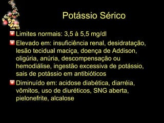 Potássio Sérico Limites normais: 3,5 à 5,5 mg/dl Elevado em: insuficiência renal, desidratação, lesão tecidual maciça, doença de Addison, oligúria, anúria, descompensação ou hemodiálise, ingestão excessiva de potássio, sais de potássio em antibióticos Diminuído em: acidose diabética, diarréia, vômitos, uso de diuréticos, SNG aberta, pielonefrite, alcalose 