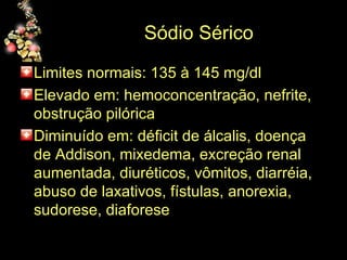 Sódio Sérico Limites normais: 135 à 145 mg/dl Elevado em: hemoconcentração, nefrite, obstrução pilórica Diminuído em: déficit de álcalis, doença de Addison, mixedema, excreção renal aumentada, diuréticos, vômitos, diarréia, abuso de laxativos, fístulas, anorexia, sudorese, diaforese 