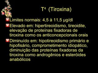 T 4  (Tiroxina) Limites normais: 4,5 à 11,5  µg/dl Elevado em: hipertireoidismo, tireoidite, elevação de proteínas fixadoras de tiroxina como os anticoncepcionais orais Diminuído em: hipotireoidismo primário e hipofisário, comprometimento idiopático, diminuição das proteínas fixadoras da tiroxina como androgênios e esteróides anabólicos  