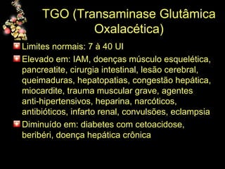 TGO (Transaminase Glutâmica Oxalacética) Limites normais: 7 à 40 UI Elevado em: IAM, doenças músculo esquelética, pancreatite, cirurgia intestinal, lesão cerebral, queimaduras, hepatopatias, congestão hepática, miocardite, trauma muscular grave, agentes anti-hipertensivos, heparina, narcóticos, antibióticos, infarto renal, convulsões, eclampsia Diminuído em: diabetes com cetoacidose, beribéri, doença hepática crônica 