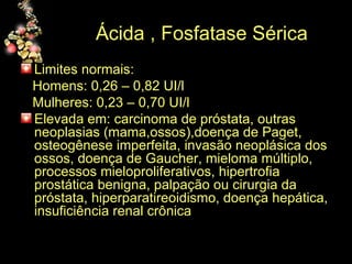 Ácida , Fosfatase Sérica Limites normais: Homens: 0,26 – 0,82 UI/l Mulheres: 0,23 – 0,70 UI/l Elevada em: carcinoma de próstata, outras neoplasias (mama,ossos),doença de Paget, osteogênese imperfeita, invasão neoplásica dos ossos, doença de Gaucher, mieloma múltiplo, processos mieloproliferativos, hipertrofia prostática benigna, palpação ou cirurgia da próstata, hiperparatireoidismo, doença hepática, insuficiência renal crônica 