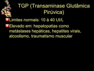 TGP (Transaminase Glutâmica Pirúvica) Limites normais: 10 à 40 UI/L Elevado em: hepatopatias como metástases hepáticas, hepatites virais, alcoolismo, traumatismo muscular 