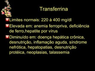 Transferrina  Limites normais: 220 à 400 mg/dl Elevada em: anemia ferropriva, deficiência de ferro,hepatite por vírus Diminuído em: doença hepática crônica, desnutrição, inflamação aguda, síndrome nefrótica, hepatopatias, desnutrição protéica, neoplasias, talassemia 