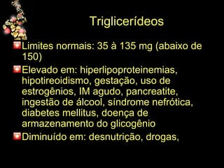 Triglicerídeos  Limites normais: 35 à 135 mg (abaixo de 150) Elevado em: hiperlipoproteinemias, hipotireoidismo, gestação, uso de estrogênios, IM agudo, pancreatite, ingestão de álcool, síndrome nefrótica, diabetes mellitus, doença de armazenamento do glicogênio  Diminuído em: desnutrição, drogas,  