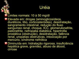Uréia  Limites normais: 10 à 50 mg/dl Elevada em: drogas (aminoglicosídeos, diuréticos, lítio, corticosteróides), desidratação, sangramento intestinal, redução do fluxo sanguíneo renal, choque, ICC, glomerulonefrite, pielonefrite, nefropatia diabética, hipertrofia prostática (obstrução), desidratação, falência renal, uropatias obstrutivas, intoxicação por mercúrio, síndrome nefrótica Diminuída em: hidratação rigorosa, insuficiência hepática grave, gravidez, abuso de álcool, cirrose 