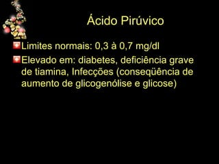 Ácido Pirúvico Limites normais: 0,3 à 0,7 mg/dl Elevado em: diabetes, deficiência grave de tiamina, Infecções (conseqüência de aumento de glicogenólise e glicose)  