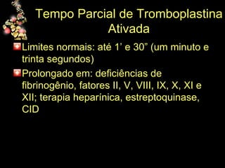 Tempo Parcial de Tromboplastina Ativada Limites normais: até 1’ e 30” (um minuto e trinta segundos) Prolongado em: deficiências de fibrinogênio, fatores II, V, VIII, IX, X, XI e XII; terapia heparínica, estreptoquinase, CID 