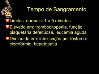 Tempo de Sangramento Limites  normais: 1 à 5 minutos Elevado em: trombocitopenia, função plaquetária defeituosa, leucemia aguda Diminuído em: intoxicação por fósforo e clorofórmio, hepatopatia 