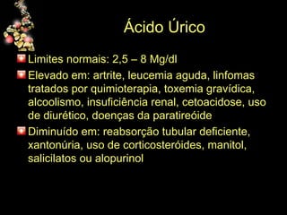 Ácido Úrico Limites normais: 2,5 – 8 Mg/dl  Elevado em: artrite, leucemia aguda, linfomas tratados por quimioterapia, toxemia gravídica, alcoolismo, insuficiência renal, cetoacidose, uso de diurético, doenças da paratireóide Diminuído em: reabsorção tubular deficiente, xantonúria, uso de corticosteróides, manitol, salicilatos ou alopurinol 