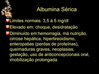 Albumina Sérica Limites normais: 3,5 à 5 mg/dl Elevado em: choque, desidratação Diminuído em:hemorragia, má nutrição, cirrose hepática, hipertireoidismo, enteropatias (perdas de proteínas), queimaduras graves, neoplasias, gestação, uso de anticoncepcionais oral, imobilização prolongada 