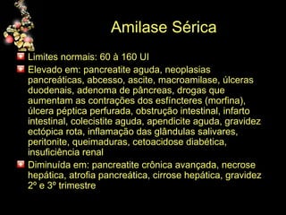 Amilase Sérica Limites normais: 60 à 160 UI Elevado em: pancreatite aguda, neoplasias pancreáticas, abcesso, ascite, macroamilase, úlceras duodenais, adenoma de pâncreas, drogas que aumentam as contrações dos esfíncteres (morfina), úlcera péptica perfurada, obstrução intestinal, infarto intestinal, colecistite aguda, apendicite aguda, gravidez ectópica rota, inflamação das glândulas salivares, peritonite, queimaduras, cetoacidose diabética, insuficiência renal Diminuída em: pancreatite crônica avançada, necrose hepática, atrofia pancreática, cirrose hepática, gravidez 2º e 3º trimestre  
