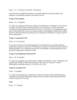 Sérico - 137 - 145 mEq/l; Urina (24h) - 220 mEq/dia

Está envolvido no equilíbrio ácido-básico, exercendo influência na pressão osmótica, pH
sanguíneo, contratilidade muscular e transmissão nervosa.

Tempo de Protrombina

Plasma - 10 - 12 segundos

É o tempo de coagulação medido apósa adição de tromboplastina e fosfolipídios a uma amostra
de sangue. Este teste verifica a presença de fatores da via extrínseca e comum, sendo mais
sensível para detectar deficiências dos fatores VII e X.e de vitamina K. A tromboplastina usada
pelos diversos laboratórios varia na sua responsividade a anticoagulação induzida pelo warfarin,
portanto o INR (international normalized ratio) é utilizado para uniformizar o registros dos TP’s
entre os laboratórios.

Tempo se sangramento (TS)

Sérico - 2.5 a 9.0 minutos

É um exaeme funcional da atividade plaquetária. Trombocitopenia como também distúrbios
plaquetários qualitativos, doença de Von Willebrand, vasculites e distúrbios do tecido conjuntivo
podem prolongar o TS. É importante ressaltar que a sensibilidade e a especificidade deste teste
para prever sangramentos cirúrgicos é baixa.

Tempo de Tromboplastina Parcial (TTP)

Sérico - 60 - 85 segundos

É o tempo de coagulação para o plasma após a adição de fosfolipídios e cálcio. Prolongações são
causadas pela inibição ou deficiências de fatores (<30%) das vias intrínseca e comum
(fibrinogênio, protrombina, fatores V, VIII, IX, X, XI, e XII).

Tempo de Trombina (TT)

Sérico - 15 segundos

É o tempo de coagulação para o plasma após a adição de trombina. Hipo e disfibrinogenemia,
coagulação intravascular disseminada e heparina (causa aumento da antitrombina plasmática)
causam elevações do TT normal.

Uréia

Sérico - 15 - 40 mg/dl
 