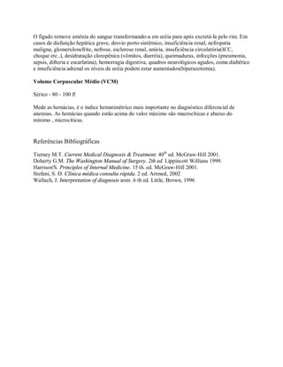 O fígado remove amônia do sangue transformando-a em uréia para após excretá-la pelo rim. Em
casos de disfunção hepática grave, desvio porto-sistêmico, insuficiência renal, nefropatia
maligna, glomerulonefrite, nefrose, esclerose renal, anúria, insuficiência circulatória(ICC,
choque etc..), desidratação cloropênica (vômitos, diarréia), queimaduras, infecções (pneumonia,
sepsis, difteria e escarlatina), hemorragia digestiva, quadros neurológicos agudos, coma diabético
e insuficiência adrenal os níveis de uréia podem estar aumentados(hiperazotemia).

Volume Corpuscular Médio (VCM)

Sérico - 80 - 100 fl

Mede as hemácias, é o índice hematimétrico mais importante no diagnóstico diferencial de
anemias. As hemácias quando estão acima do valor máximo são macrocíticas e abaixo do
mínimo , microcíticas.


Referências Bibliográficas

Tierney M.T. Current Medical Diagnosis & Treatment. 40th ed. McGraw-Hill 2001.
Doherty G.M. The Washington Manual of Surgery. 2th ed. Lippincott Willians 1999.
Harrison'S. Principles of Internal Medicine. 15 th. ed. McGraw-Hill 2001.
Stefani, S. D. Clínica médica consulta rápida. 2 ed. Artmed, 2002
Wallach, J. Interpretation of diagnosis tests. 6 th ed. Little, Brown, 1996
 