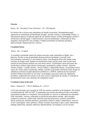 Cloretos

Sérico - 98 - 106 mEq/l; Urina (24 horas) - 110 - 250 mEq/dia

Os cloretos são os ânions mais abundantes do líquido extracelular. Desempenham papel
importante na manutenção da distribuição da água , pressão osmótica e neutralidade elétrica. A
hipocloremia aparece na falta de ingesta de sal, diarréia intensa, vômitos prolongados, nefrites e
insuficiência adrenal aguda. A hipercloremia é sinal de desidratação e diminuição do fluxo
sanguïneo renal (pela ICC por exemplo). Também aumentado na obstrução prostática,
hiperventilação, hipoproteinemia e anemia.

Creatinina Sérica

Sérico - 0,6 - 1,2 mg/dl

A creatinina é produzida a partir da creatina muscular sendo sintetizada no fígado, rim e
pâncreas. Devido as suas propriedades farmacocinéticas (produção e excreção renal
razoavelmente constantes) e a conveniência clínica, suas dosagens séricas são usadas como
marcador da função renal. Quadros de insuficiência renal, seja pré-renal, renal ou pós-renal
causam invariavelmente aumento nos seus níveis séricos. As principais causas pré-renais são:
insuficiência cardíaca, hipovolemia ( hemorragia, queimaduras, perdas externas - diarréias,
vômitos, fístulas - e perdas internas - terceiro espaço ) e hipotensão/choque. As principais causas
renais são: lesões renais ( gromerular, tubular, vascular ou do tecido intersticial renal), drogas ou
substâncias nefrotóxicas (principalmente antibióticos e AINES), síndrome da lise tumoral e
trombose bilateral da artéria ou veia renal. As principais causas pós-renais são: hipertrofia
prostática, compressão dos ureteres ou do colo vesical e impactação de calcúlos. É utilizada no
monitoramento trans e pós-anestésico de transplantes renais.

Creatinina Cinase (CK) total

Sérico - Homens 55 - 170 U/l; Mulheres 45 - 135 U/l

A CK está associada com a geração de ATP nos sistemas contráteis ou de transporte. Ela catalisa
a transformação de ADP em ATP. É considerada uma enzima marcadora de lesões musculares
(musculatura cardíaca ou voluntária). Está aumentada em: necrose ou inflamação do miocárdio -
IAM, miocardite - necrose, inflamação ou atrofia da musculatura estriada - após cirurgias
cardíacas ou torácicas, cardioversão, distrofia muscular progressiva, esclerose amiotrófica
lateral, polimiosite, distrofia miotônica, queimadura térmica e elétrica, rabdomiólise, exercício
severo e prolongado, status epileticus, últimas semanas da gestação e após o parto, hipertermia
maligna, hipotermia, miopatia endócrina, hipotireoidismo, acromegalia e uso de cocaína.
 