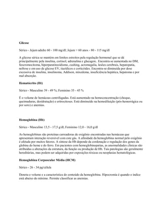 Glicose

Sérico - Jejum adulto 60 - 100 mg/dl; Jejum > 60 anos - 80 - 115 mg/dl

A glicose sérica se mantém em limítes estreitos pela regulação hormonal que se dá
principalmente pela insulina, cortisol, adrenalina e glucagon.. Encontra-se aumentada no DM,
feocromocitoma, hiperparatireoidismo, cushing, acromegalia, lesões cerebrais, hepatopatia,
nefrose e em uso de glicose EV, tiazídicos e corticóides. Encontra-se diminuída por dose
excessiva de insulina, insulinoma, Addison, mixedema, insuficiência hepática, hepatoma e por
mal absorção.

Hematócrito (Ht)

Sérico - Masculino 39 - 49 %; Feminino 35 - 45 %

É o volume de hemáceas centrifugadas. Está aumentado na hemoconcentração (choque,
queimaduras, desidratação) e eritrocitoses. Está diminuído na hemodiluição (pós-hemorrágica ou
por soro) e anemias.



Hemoglobina (Hb)

Sérico - Masculino 13,5 - 17,5 g/dl; Feminino 12,0 - 16,0 g/dl

As hemoglobinas são proteínas carreadoras de oxigênio encontradas nas hemáceas que
apresentam interação reversível com este gás. A afinidade da hemoglobina normal pelo oxigênio
é afetada por muitos fatores. A síntese da Hb depende da cordenação e regulação dos genes da
globina do heme e do ferro. Em pacientes com hemoglobinopatias, as anormalidades clínicas são
atribuídas a alterações da estrutura, da função ou produção de Hb. Tais patologias são geralmente
hereditárias, mas podem ser adquiridas por exposições tóxicas ou neoplasias hematológicas.

Hemoglobina Corpuscular Média (HCM)

Sérico - 26 - 34 pg/célula

Denota o volume e a característica do conteúdo da hemoglobina. Hipocromia é quando o indice
está abaixo do mínimo. Permite classificar as anemias.
 