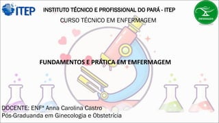 INSTITUTO TÉCNICO E PROFISSIONAL DO PARÁ - ITEP
CURSO TÉCNICO EM ENFERMAGEM
FUNDAMENTOS E PRÁTICA EM EMFERMAGEM
DOCENTE: ENFª Anna Carolina Castro
Pós-Graduanda em Ginecologia e Obstetrícia
 