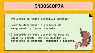 ENDOSCOPIA
avaliação do trato digestivo superior.
Permite determinar a presença de

sangramento ativo ou recente
é inserido um tubo através da boca do

paciente sedado, que vai avaliar as

condições do esôfago, estômago e duodeno.
 