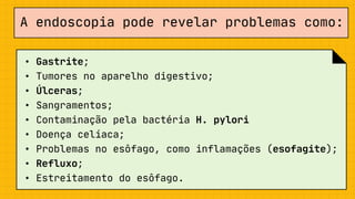 A endoscopia pode revelar problemas como:
• Gastrite;
• Tumores no aparelho digestivo;
• Úlceras;
• Sangramentos;
• Contaminação pela bactéria H. pylori
• Doença celíaca;
• Problemas no esôfago, como inflamações (esofagite);
• Refluxo;
• Estreitamento do esôfago.
 