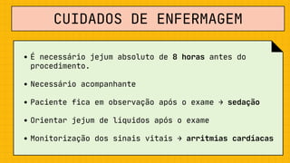 CUIDADOS DE ENFERMAGEM
É necessário jejum absoluto de 8 horas antes do

procedimento.
Necessário acompanhante
Paciente fica em observação após o exame → sedação
Orientar jejum de líquidos após o exame
Monitorização dos sinais vitais → arritmias cardíacas
 