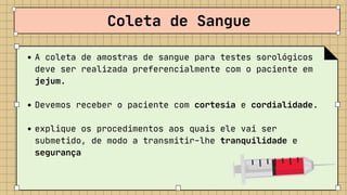 A coleta de amostras de sangue para testes sorológicos

deve ser realizada preferencialmente com o paciente em

jejum.
Devemos receber o paciente com cortesia e cordialidade.
explique os procedimentos aos quais ele vai ser

submetido, de modo a transmitir-lhe tranquilidade e

segurança
Coleta de Sangue
 