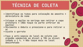 TÉCNICA DE COLETA
Identifique os tubos para colocação da amostra →

abreviatura do nome
Coloque a agulha na seringa sem retirar a capa

protetora → (Não toque na parte inferior da

agulha)
Movimente o êmbulo e pressione-o para retirar o

ar
Ajuste o garrote
Faça a anti-sepsia do local da coleta com

algodão umedecido em álcool a 70% ou álcool

iodado a 1 %. → Não toque mais no local

desinfetado
 